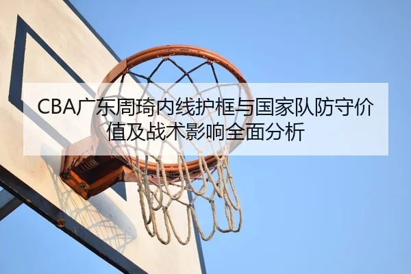 CBA广东周琦内线护框与国家队防守价值及战术影响全面分析