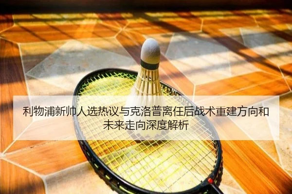 利物浦新帅人选热议与克洛普离任后战术重建方向和未来走向深度解析