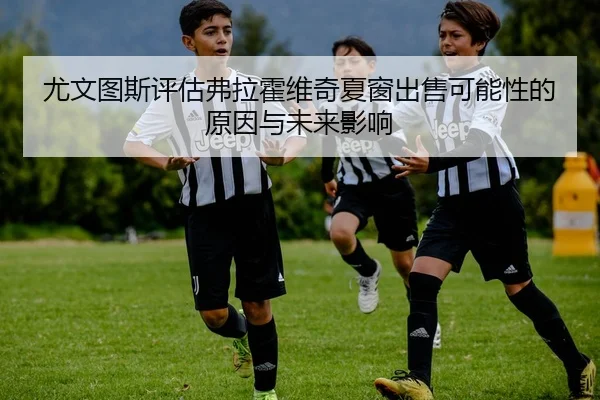 尤文图斯评估弗拉霍维奇夏窗出售可能性的原因与未来影响