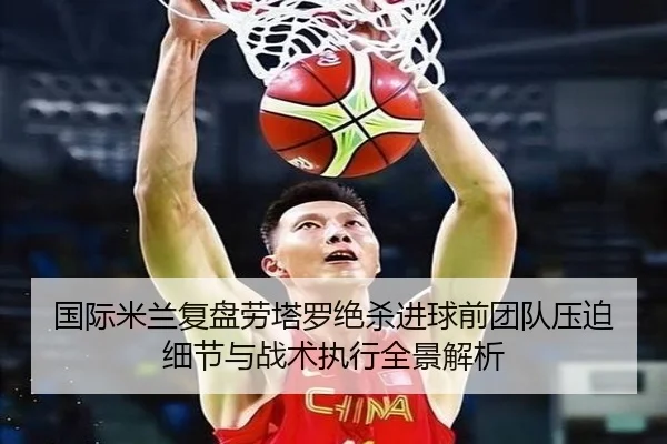 国际米兰复盘劳塔罗绝杀进球前团队压迫细节与战术执行全景解析