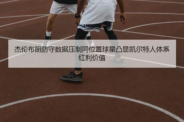杰伦布朗防守数据压制同位置球星凸显凯尔特人体系红利价值