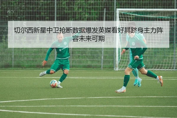 切尔西新星中卫抢断数据爆发英媒看好其跻身主力阵容未来可期